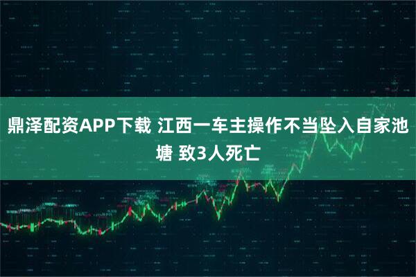 鼎泽配资APP下载 江西一车主操作不当坠入自家池塘 致3人死亡