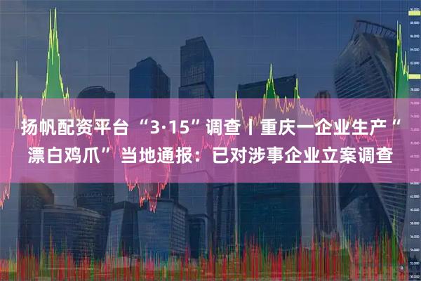 扬帆配资平台 “3·15”调查丨重庆一企业生产“漂白鸡爪” 当地通报：已对涉事企业立案调查