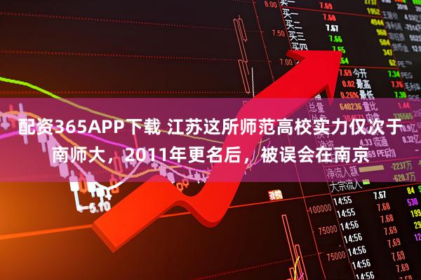 配资365APP下载 江苏这所师范高校实力仅次于南师大，2011年更名后，被误会在南京
