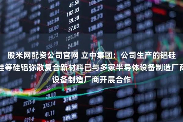 股米网配资公司官网 立中集团：公司生产的铝硅、铝碳化硅等硅铝弥散复合新材料已与多家半导体设备制造厂商开展合作