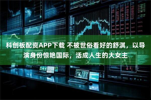 科创板配资APP下载 不被世俗看好的舒淇，以导演身份惊艳国际，活成人生的大女主