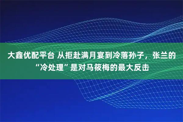 大鑫优配平台 从拒赴满月宴到冷落孙子，张兰的“冷处理”是对马筱梅的最大反击