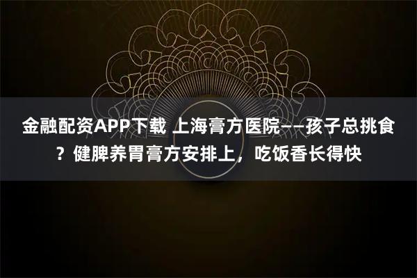 金融配资APP下载 上海膏方医院——孩子总挑食？健脾养胃膏方安排上，吃饭香长得快