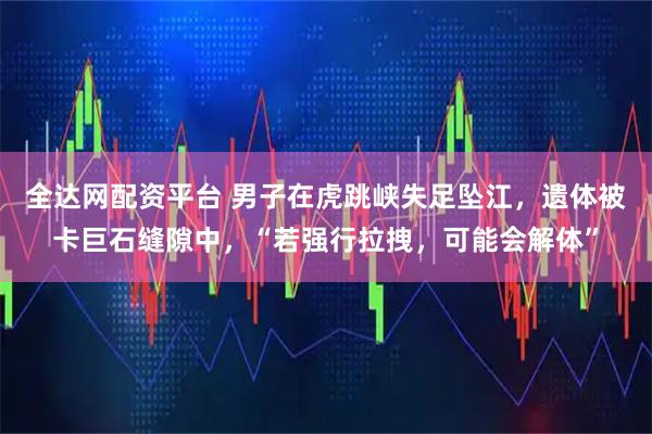 全达网配资平台 男子在虎跳峡失足坠江，遗体被卡巨石缝隙中，“若强行拉拽，可能会解体”
