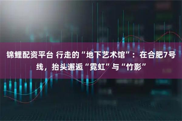 锦鲤配资平台 行走的“地下艺术馆”：在合肥7号线，抬头邂逅“霓虹”与“竹影”
