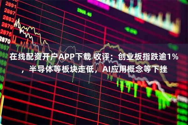 在线配资开户APP下载 收评：创业板指跌逾1%，半导体等板块走低，AI应用概念等下挫