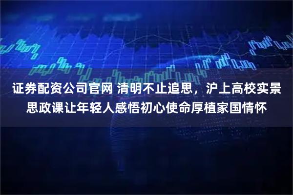 证券配资公司官网 清明不止追思，沪上高校实景思政课让年轻人感悟初心使命厚植家国情怀