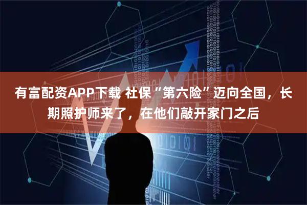 有富配资APP下载 社保“第六险”迈向全国，长期照护师来了，在他们敲开家门之后