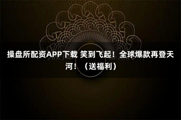 操盘所配资APP下载 笑到飞起！全球爆款再登天河！（送福利）