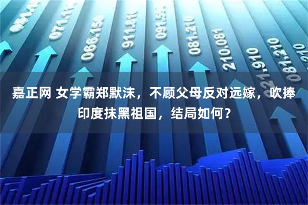 嘉正网 女学霸郑默沫，不顾父母反对远嫁，吹捧印度抹黑祖国，结局如何？