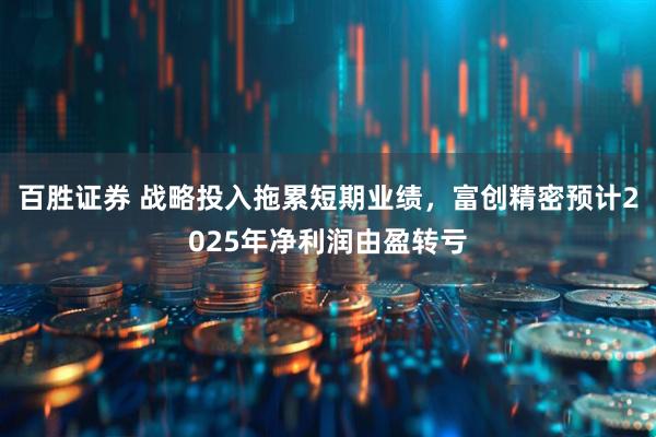 百胜证券 战略投入拖累短期业绩，富创精密预计2025年净利润由盈转亏