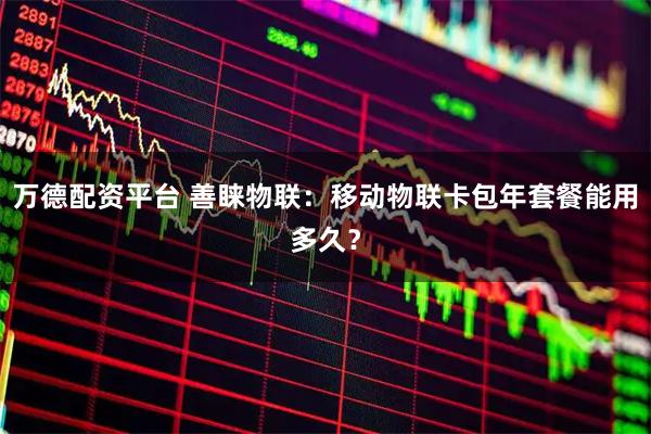 万德配资平台 善睐物联：移动物联卡包年套餐能用多久？