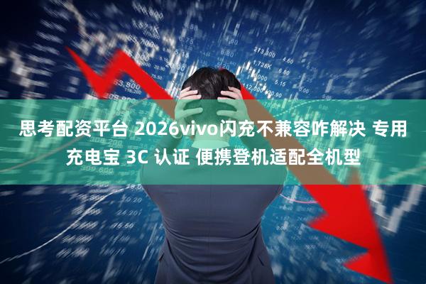 思考配资平台 2026vivo闪充不兼容咋解决 专用充电宝 3C 认证 便携登机适配全机型