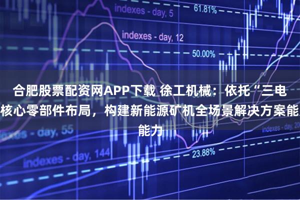 合肥股票配资网APP下载 徐工机械：依托“三电”核心零部件布局，构建新能源矿机全场景解决方案能力