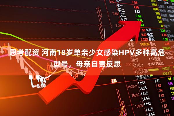 思考配资 河南18岁单亲少女感染HPV多种高危型号，母亲自责反思