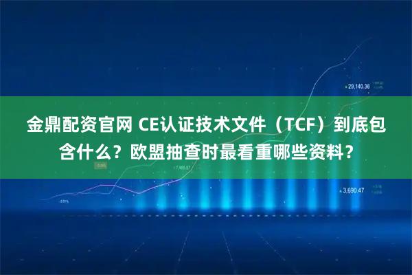 金鼎配资官网 CE认证技术文件（TCF）到底包含什么？欧盟抽查时最看重哪些资料？