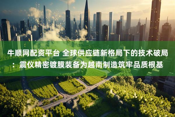 牛顺网配资平台 全球供应链新格局下的技术破局：震仪精密镀膜装备为越南制造筑牢品质根基