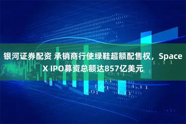 银河证券配资 承销商行使绿鞋超额配售权，SpaceX IPO募资总额达857亿美元