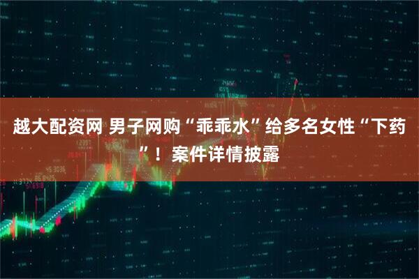 越大配资网 男子网购“乖乖水”给多名女性“下药”！案件详情披露