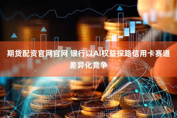 期货配资官网官网 银行以AI权益探路信用卡赛道差异化竞争