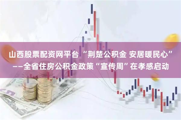 山西股票配资网平台 “荆楚公积金 安居暖民心”——全省住房公积金政策“宣传周”在孝感启动