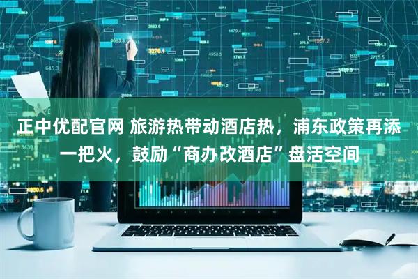 正中优配官网 旅游热带动酒店热，浦东政策再添一把火，鼓励“商办改酒店”盘活空间